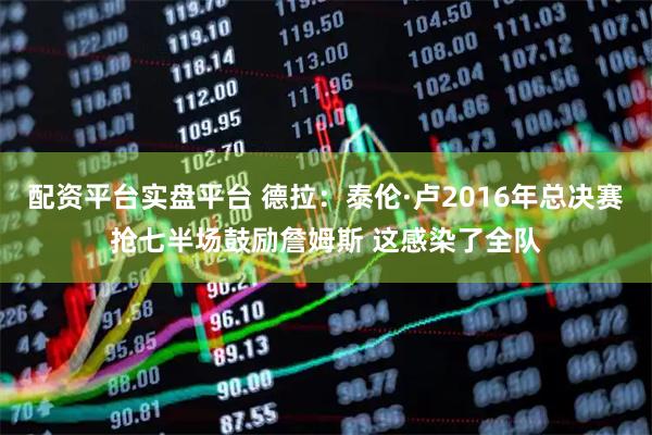 配资平台实盘平台 德拉：泰伦·卢2016年总决赛抢七半场鼓励詹姆斯 这感染了全队