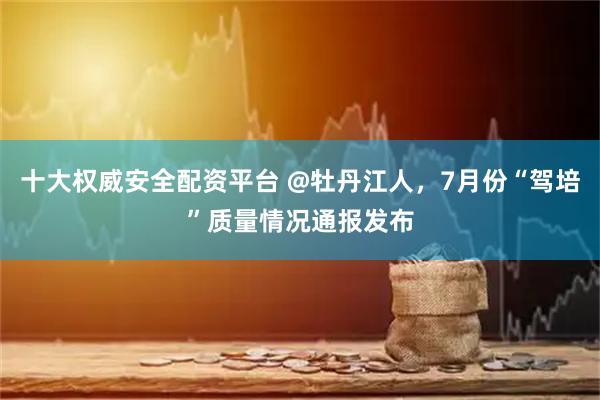 十大权威安全配资平台 @牡丹江人，7月份“驾培”质量情况通报发布